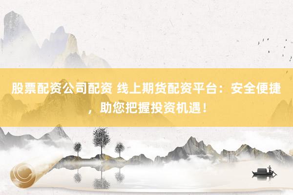 股票配资公司配资 线上期货配资平台：安全便捷，助您把握投资机遇！