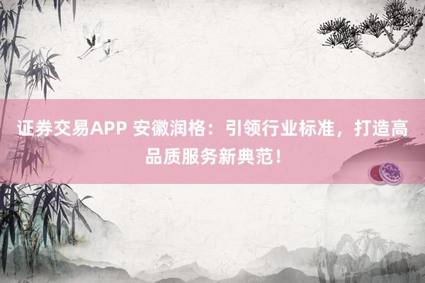 证券交易APP 安徽润格：引领行业标准，打造高品质服务新典范！
