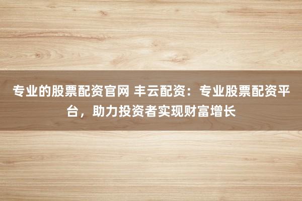 专业的股票配资官网 丰云配资：专业股票配资平台，助力投资者实现财富增长
