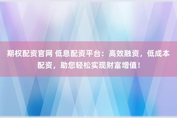期权配资官网 低息配资平台：高效融资，低成本配资，助您轻松实现财富增值！