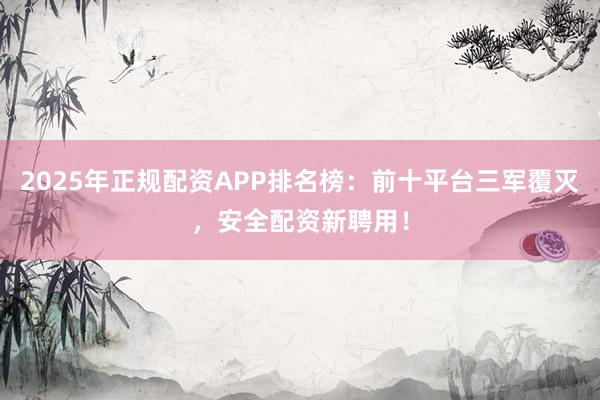 2025年正规配资APP排名榜：前十平台三军覆灭，安全配资新聘用！