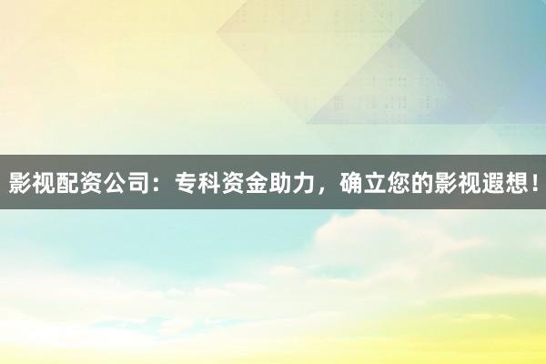 影视配资公司:专科资金助力,确立您的影视遐想!