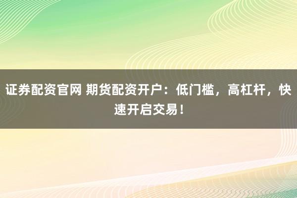 证券配资官网 期货配资开户：低门槛，高杠杆，快速开启交易！