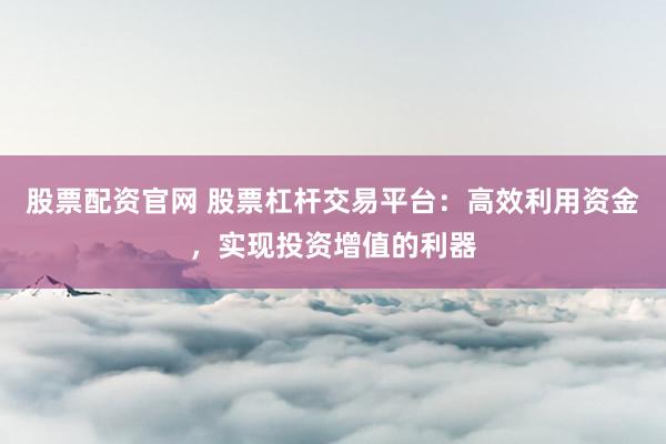 股票配资官网 股票杠杆交易平台:高效利用资金,实现投资增值的利器