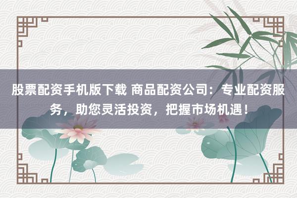股票配资手机版下载 商品配资公司：专业配资服务，助您灵活投资，把握市场机遇！
