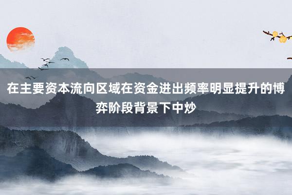 在主要资本流向区域在资金进出频率明显提升的博弈阶段背景下中炒