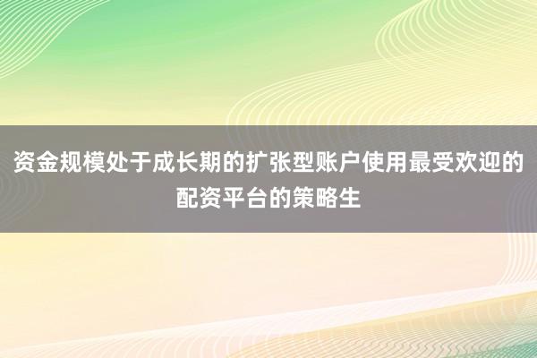 资金规模处于成长期的扩张型账户使用最受欢迎的配资平台的策略生