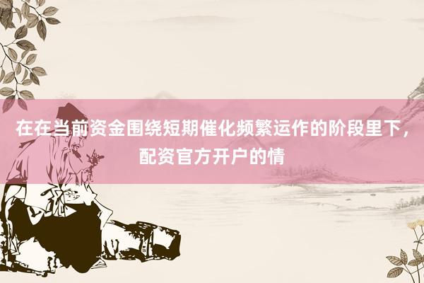 在在当前资金围绕短期催化频繁运作的阶段里下，配资官方开户的情