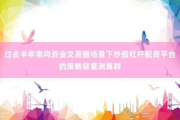 过去半年南向资金交易圈场景下炒股杠杆配资平台的策略容量测算群