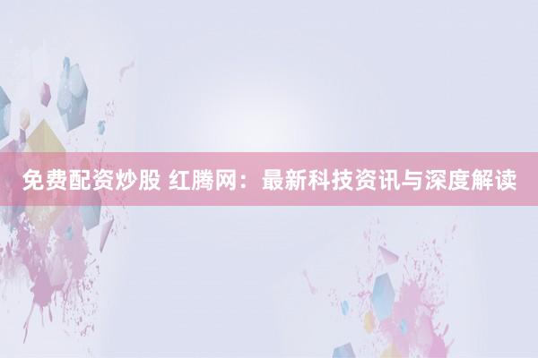 免费配资炒股 红腾网：最新科技资讯与深度解读