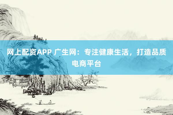 网上配资APP 广生网：专注健康生活，打造品质电商平台
