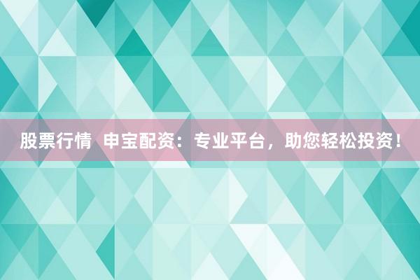 股票行情  申宝配资：专业平台，助您轻松投资！