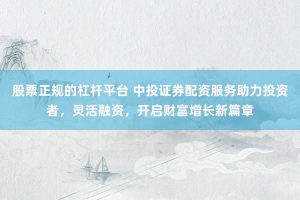 股票正规的杠杆平台 中投证券配资服务助力投资者，灵活融资，开启财富增长新篇章