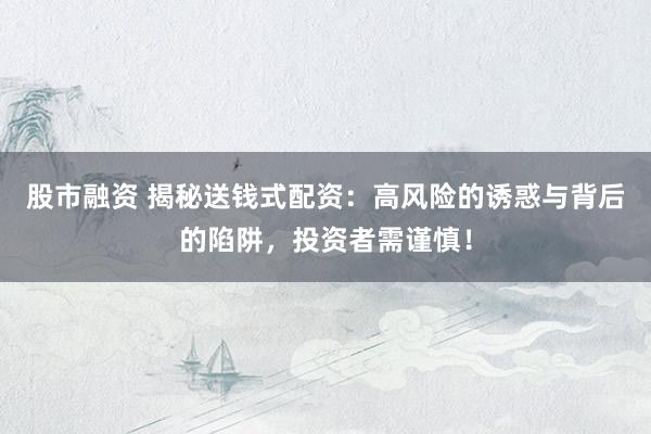 股市融资 揭秘送钱式配资：高风险的诱惑与背后的陷阱，投资者需谨慎！