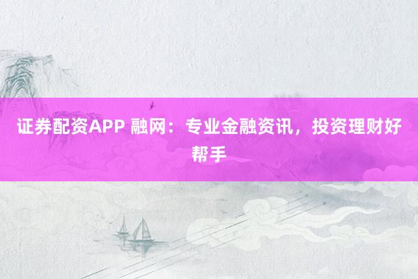 证券配资APP 融网：专业金融资讯，投资理财好帮手