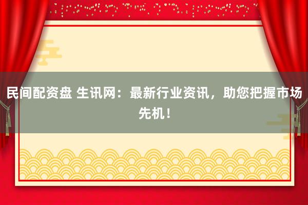 民间配资盘 生讯网：最新行业资讯，助您把握市场先机！