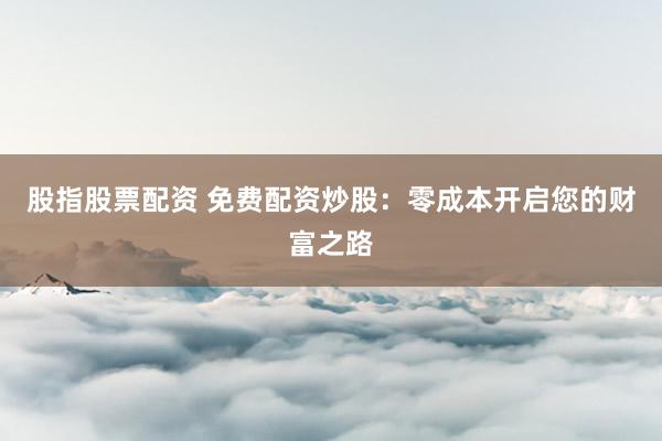 股指股票配资 免费配资炒股：零成本开启您的财富之路