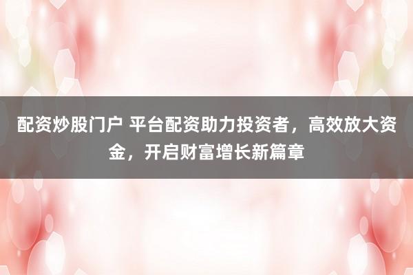 配资炒股门户 平台配资助力投资者，高效放大资金，开启财富增长新篇章