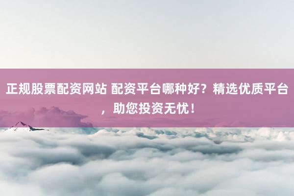 正规股票配资网站 配资平台哪种好？精选优质平台，助您投资无忧！