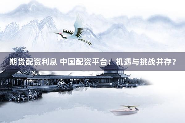 期货配资利息 中国配资平台：机遇与挑战并存？