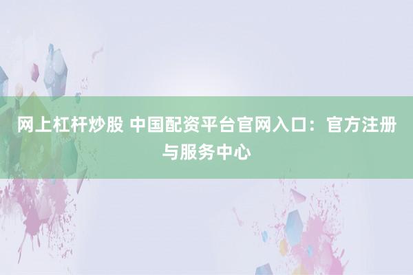 网上杠杆炒股 中国配资平台官网入口:官方注册与服务中心