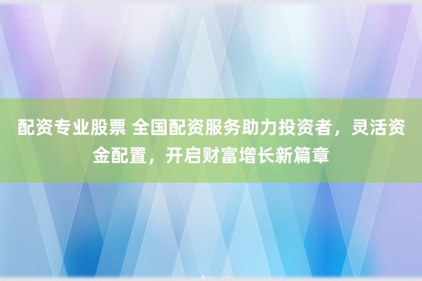配资专业股票 全国配资服务助力投资者,灵活资金配置,开启财富增长新篇章