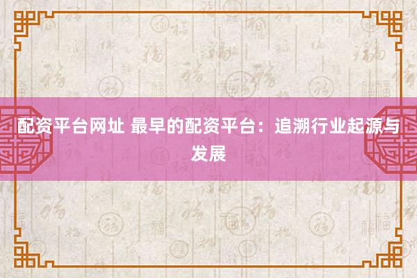 配资平台网址 最早的配资平台：追溯行业起源与发展