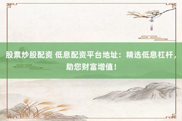 股票炒股配资 低息配资平台地址：精选低息杠杆，助您财富增值！