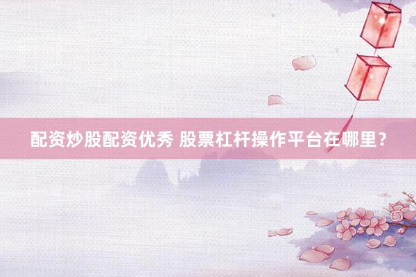 配资炒股配资优秀 股票杠杆操作平台在哪里？