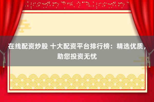 在线配资炒股 十大配资平台排行榜：精选优质，助您投资无忧