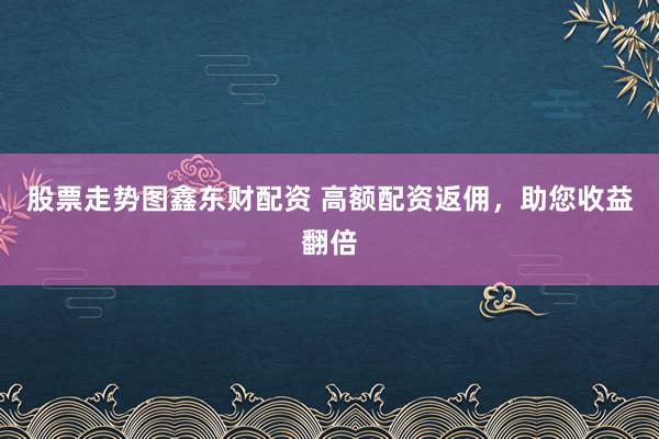 股票走势图鑫东财配资 高额配资返佣，助您收益翻倍