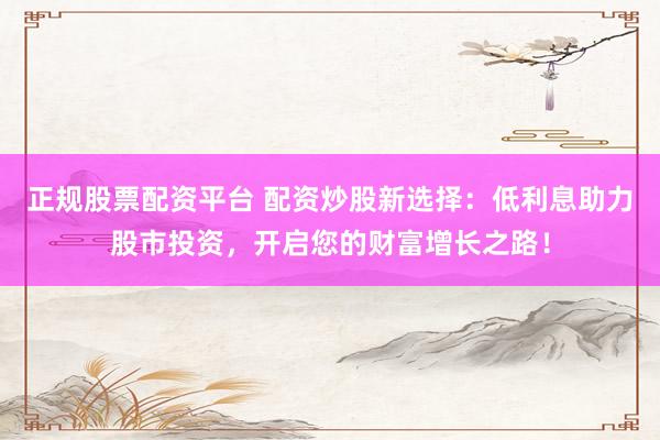 正规股票配资平台 配资炒股新选择:低利息助力股市投资,开启您的财富增长之路!