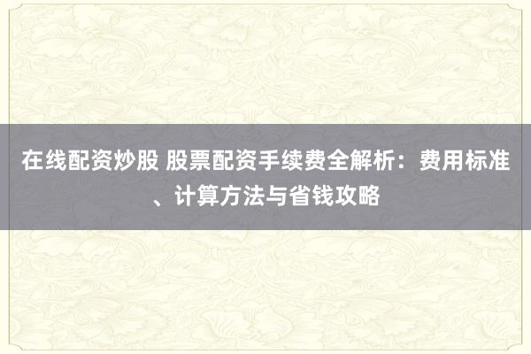 在线配资炒股 股票配资手续费全解析：费用标准、计算方法与省钱攻略