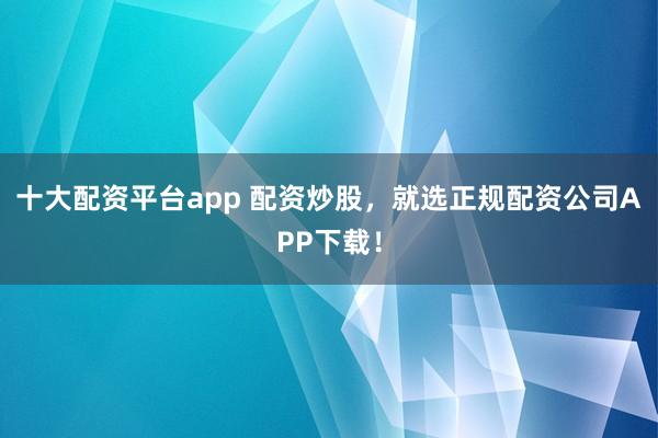 十大配资平台app 配资炒股，就选正规配资公司APP下载！