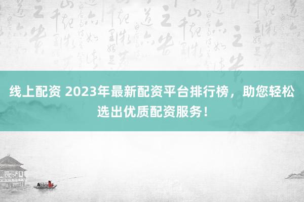 线上配资 2023年最新配资平台排行榜，助您轻松选出优质配资服务！