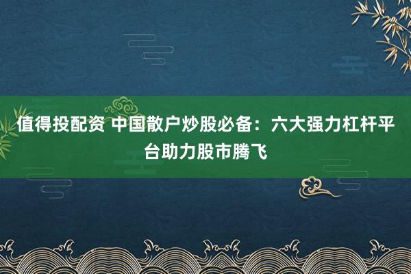 值得投配资 中国散户炒股必备：六大强力杠杆平台助力股市腾飞