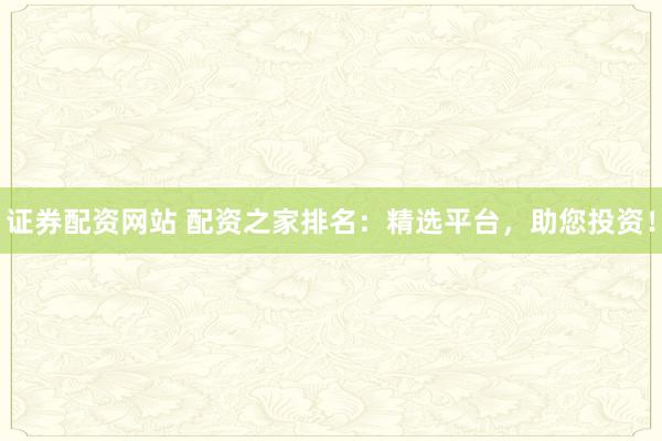 证券配资网站 配资之家排名：精选平台，助您投资！