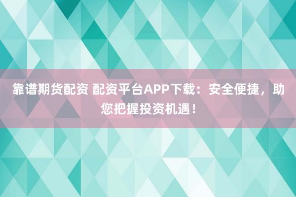 靠谱期货配资 配资平台APP下载：安全便捷，助您把握投资机遇！