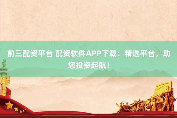 前三配资平台 配资软件APP下载:精选平台,助您投资起航!