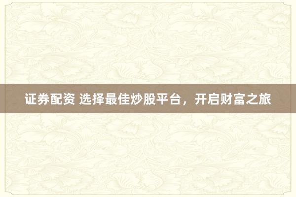 证券配资 选择最佳炒股平台，开启财富之旅
