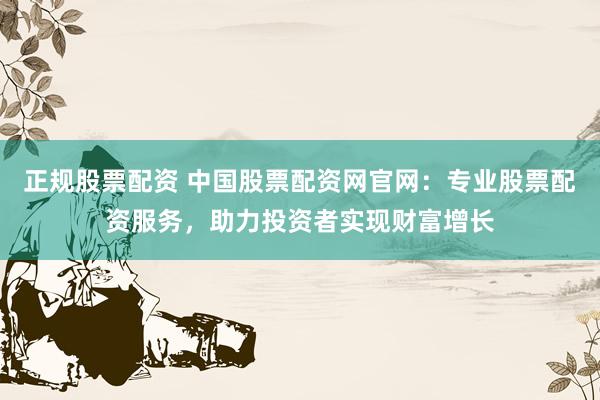正规股票配资 中国股票配资网官网：专业股票配资服务，助力投资者实现财富增长