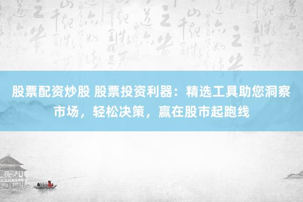 股票配资炒股 股票投资利器：精选工具助您洞察市场，轻松决策，赢在股市起跑线
