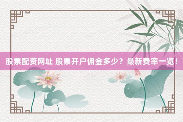 股票配资网址 股票开户佣金多少？最新费率一览！