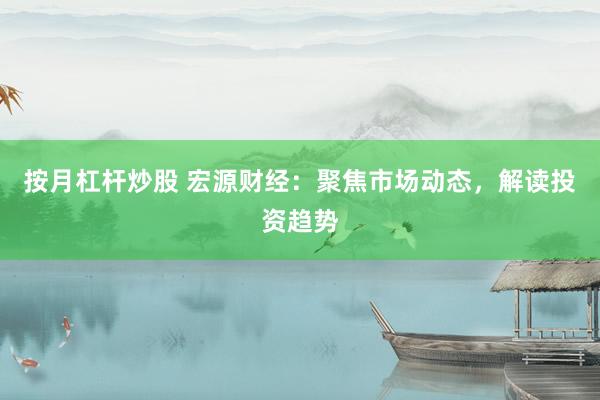 按月杠杆炒股 宏源财经：聚焦市场动态，解读投资趋势