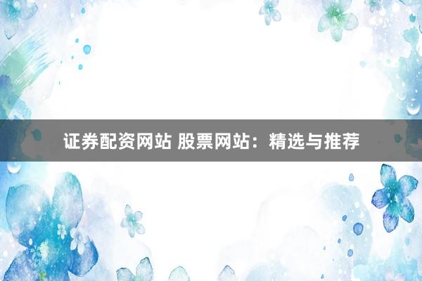 证券配资网站 股票网站：精选与推荐