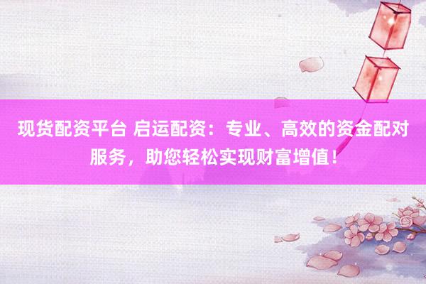 现货配资平台 启运配资：专业、高效的资金配对服务，助您轻松实现财富增值！