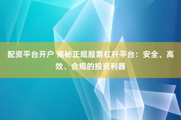 配资平台开户 揭秘正规股票杠杆平台：安全、高效、合规的投资利器