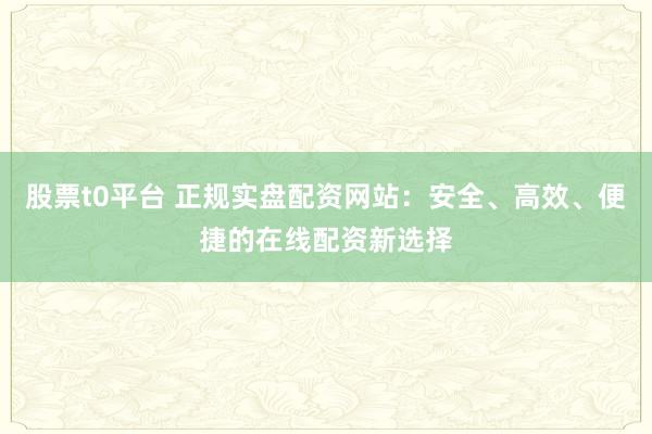 股票t0平台 正规实盘配资网站：安全、高效、便捷的在线配资新选择