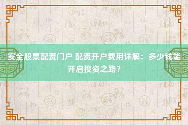安全股票配资门户 配资开户费用详解：多少钱能开启投资之路？