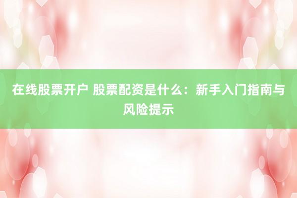 在线股票开户 股票配资是什么：新手入门指南与风险提示